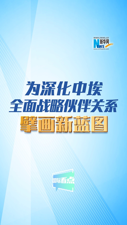 新华网国际看点丨为深化中埃全面战略伙伴关系擘画新蓝图
